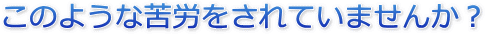 このような苦労をされていませんか?